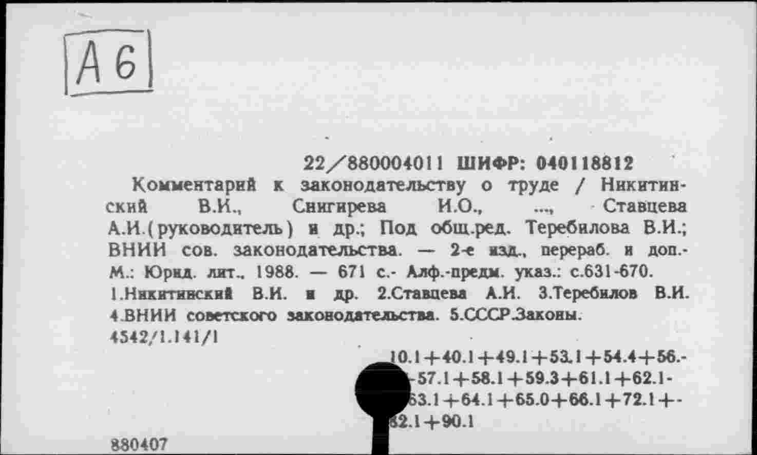 ﻿Ä6
22/880004011 ШИФР: 040118812
Комментарий к законодательству о труде / Никитинский В.И., Снигирева И.О.,	..., Ставцева
А.И.( руководитель) и др.; Под общ.ред. Теребилова В.И.; ВНИИ сов. законодательства. — 2-е изд,, перераб. в доп.-m.: Юрид. лит., 1988. — 671 с.- Алф.-предм. указ.: с.631-670. 1.Никитинский В.И. и др. 2.Ставцева А.И. З.Теребилов В.И. 4.ВНИИ советского законодательства. 5.СССРЗаконы.
4542/1.141/1
0.1+40.1 +49.1+53.1+54.4 +56.-Ь-57.1+58.1 +59.3+61.1 +62.1-■53.1 +64.1 +65.0+66.1 +72.1 +-12.1 +90.1
880407